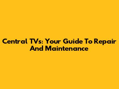 Central TVs: Your Guide To Repair And Maintenance