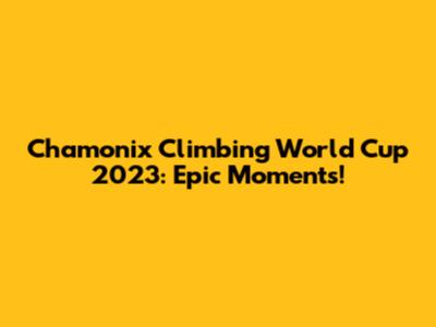 Chamonix Climbing World Cup 2023: Epic Moments!