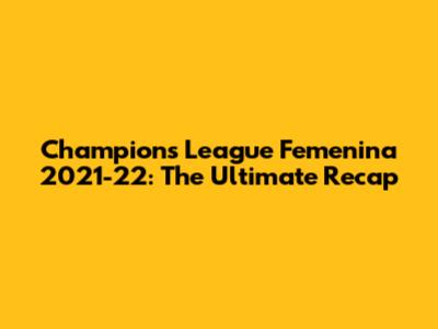 Champions League Femenina 2021-22: The Ultimate Recap