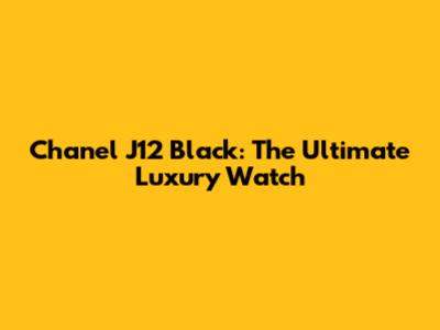 Chanel J12 Black: The Ultimate Luxury Watch