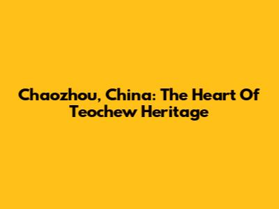Chaozhou, China: The Heart Of Teochew Heritage