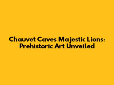 Chauvet Cave's Majestic Lions: Prehistoric Art Unveiled