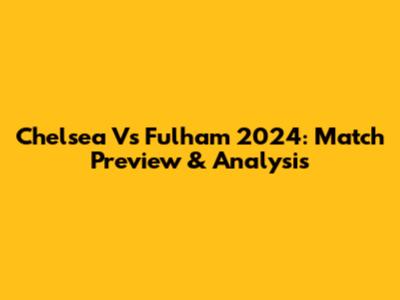 Chelsea Vs Fulham 2024: Match Preview & Analysis