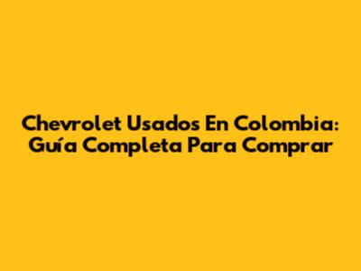 Chevrolet Usados En Colombia: Guía Completa Para Comprar