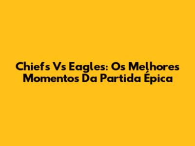 Chiefs Vs Eagles: Os Melhores Momentos Da Partida Épica