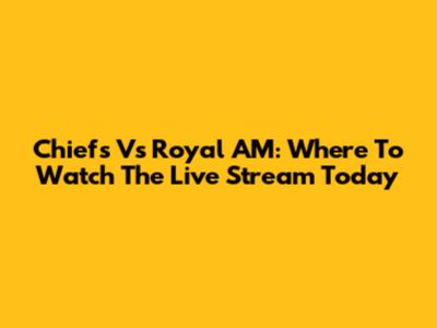 Chiefs Vs Royal AM: Where To Watch The Live Stream Today