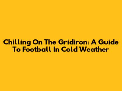 Chilling On The Gridiron: A Guide To Football In Cold Weather
