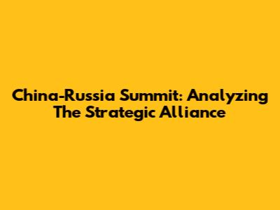 China-Russia Summit: Analyzing The Strategic Alliance