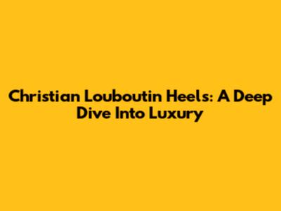 Christian Louboutin Heels: A Deep Dive Into Luxury
