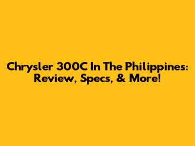 Chrysler 300C In The Philippines: Review, Specs, & More!