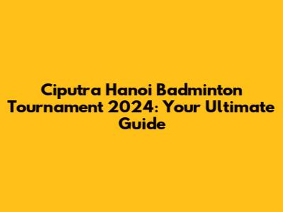 Ciputra Hanoi Badminton Tournament 2024: Your Ultimate Guide