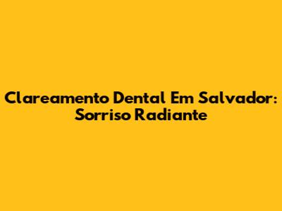 Clareamento Dental Em Salvador: Sorriso Radiante