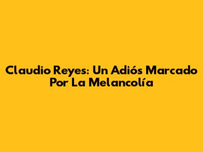 Claudio Reyes: Un Adiós Marcado Por La Melancolía