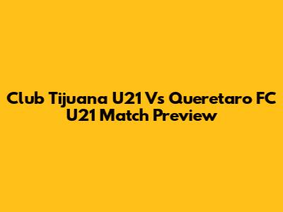 Club Tijuana U21 Vs Queretaro FC U21 Match Preview