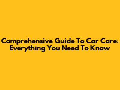 Comprehensive Guide To Car Care: Everything You Need To Know