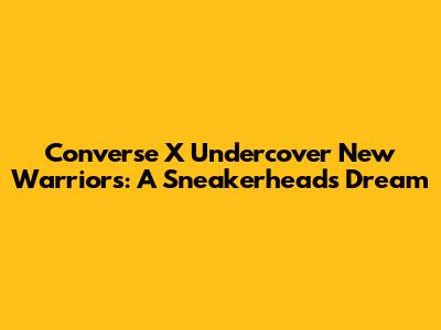 Converse X Undercover New Warriors: A Sneakerhead's Dream