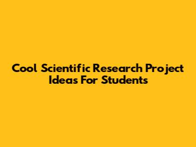 Cool Scientific Research Project Ideas For Students