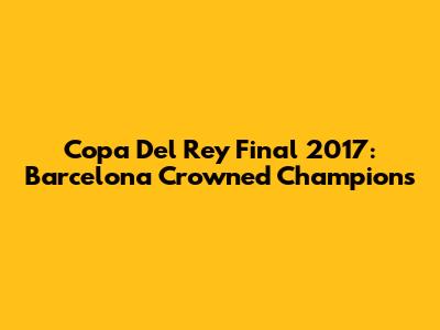 Copa Del Rey Final 2017: Barcelona Crowned Champions