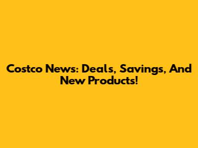 Costco News: Deals, Savings, And New Products!