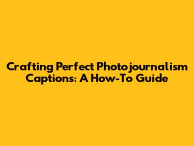 Crafting Perfect Photojournalism Captions: A How-To Guide