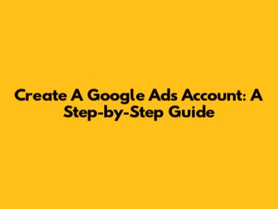 Create A Google Ads Account: A Step-by-Step Guide