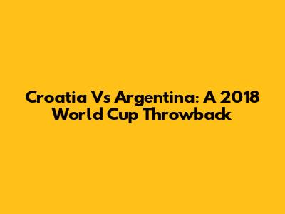Croatia Vs Argentina: A 2018 World Cup Throwback