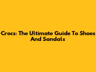 Crocs: The Ultimate Guide To Shoes And Sandals