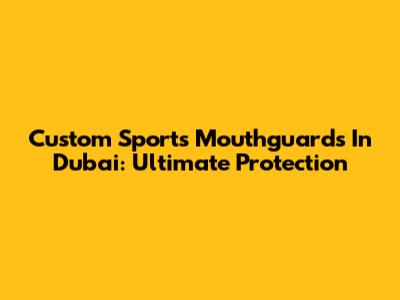 Custom Sports Mouthguards In Dubai: Ultimate Protection