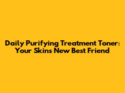 Daily Purifying Treatment Toner: Your Skin's New Best Friend