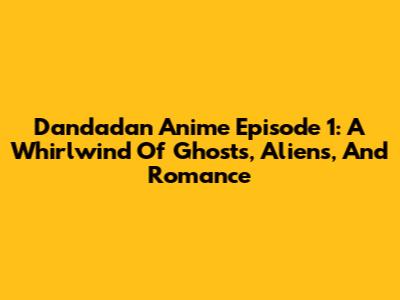Dandadan Anime Episode 1: A Whirlwind Of Ghosts, Aliens, And Romance