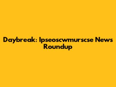 Daybreak: Ipseoscwmurscse News Roundup