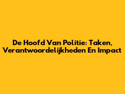 De Hoofd Van Politie: Taken, Verantwoordelijkheden En Impact
