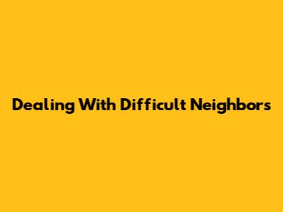 Dealing With Difficult Neighbors