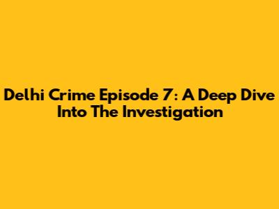 Delhi Crime Episode 7: A Deep Dive Into The Investigation