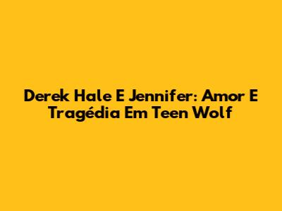 Derek Hale E Jennifer: Amor E Tragédia Em Teen Wolf