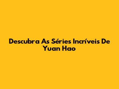 Descubra As Séries Incríveis De Yuan Hao