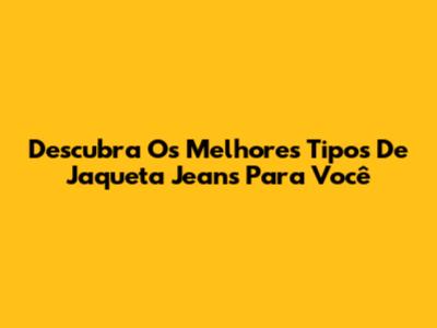 Descubra Os Melhores Tipos De Jaqueta Jeans Para Você