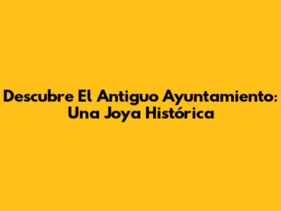 Descubre El Antiguo Ayuntamiento: Una Joya Histórica