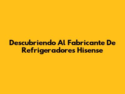 Descubriendo Al Fabricante De Refrigeradores Hisense