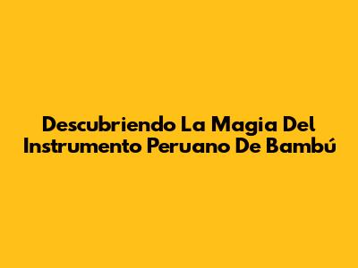 Descubriendo La Magia Del Instrumento Peruano De Bambú