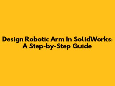 Design Robotic Arm In SolidWorks: A Step-by-Step Guide
