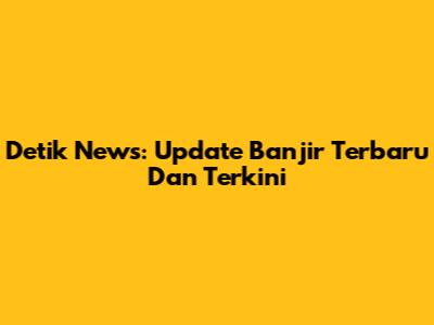 Detik News: Update Banjir Terbaru Dan Terkini