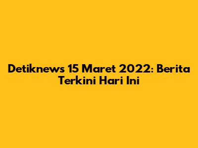 Detiknews 15 Maret 2022: Berita Terkini Hari Ini