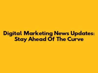 Digital Marketing News Updates: Stay Ahead Of The Curve