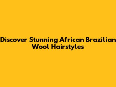 Discover Stunning African Brazilian Wool Hairstyles