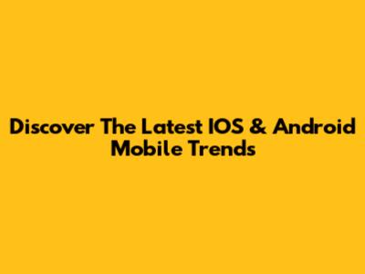 Discover The Latest IOS & Android Mobile Trends