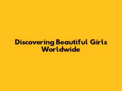 Discovering Beautiful Girls Worldwide