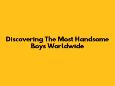 Discovering The Most Handsome Boys Worldwide
