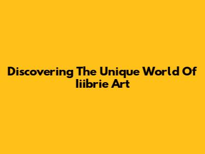 Discovering The Unique World Of Iiibrie Art