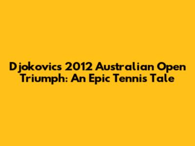 Djokovic's 2012 Australian Open Triumph: An Epic Tennis Tale